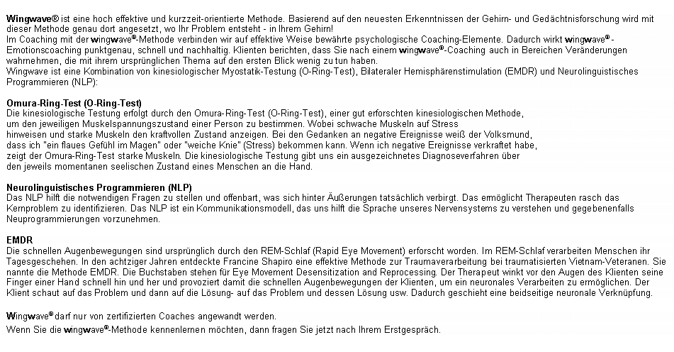 Textfeld: Wingwave� ist eine hoch effektive und kurzzeit-orientierte Methode. Basierend auf den neuesten Erkenntnissen der Gehirn- und Ged�chtnisforschung wird mit dieser Methode genau dort angesetzt, wo Ihr Problem entsteht - in Ihrem Gehirn!Im Coaching mit der wingwave�-Methode verbinden wir auf effektive Weise bew�hrte psychologische Coaching-Elemente. Dadurch wirkt wingwave� -Emotionscoaching punktgenau, schnell und nachhaltig. Klienten berichten, dass Sie nach einem wingwave�-Coaching auch in Bereichen Ver�nderungen wahrnehmen, die mit ihrem urspr�nglichen Thema auf den ersten Blick wenig zu tun haben. 
Wingwave ist eine Kombination von kinesiologischer Myostatik-Testung (O-Ring-Test), Bilateraler Hemisph�renstimulation (EMDR) und Neurolinguistisches Programmieren (NLP):Omura-Ring-Test (O-Ring-Test)Die kinesiologische Testung erfolgt durch den Omura-Ring-Test (O-Ring-Test), einer gut erforschten kinesiologischen Methode, um den jeweiligen Muskelspannungszustand einer Person zu bestimmen. Wobei schwache Muskeln auf Stress hinweisen und starke Muskeln den kraftvollen Zustand anzeigen. Bei den Gedanken an negative Ereignisse wei� der Volksmund,dass ich "ein flaues Gef�hl im Magen" oder "weiche Knie" (Stress) bekommen kann. Wenn ich negative Ereignisse verkraftet habe,zeigt der Omura-Ring-Test starke Muskeln. Die kinesiologische Testung gibt uns ein ausgezeichnetes Diagnoseverfahren �ber den jeweils momentanen seelischen Zustand eines Menschen an die Hand.Neurolinguistisches Programmieren (NLP)Das NLP hilft die notwendigen Fragen zu stellen und offenbart, was sich hinter �u�erungen tats�chlich verbirgt. Das erm�glicht Therapeuten rasch das Kernproblem zu identifizieren. Das NLP ist ein Kommunikationsmodell, das uns hilft die Sprache unseres Nervensystems zu verstehen und gegebenenfalls Neuprogrammierungen vorzunehmen.EMDRDie schnellen Augenbewegungen sind urspr�nglich durch den REM-Schlaf (Rapid Eye Movement) erforscht worden. Im REM-Schlaf verarbeiten Menschen ihr Tagesgeschehen. In den achtziger Jahren entdeckte Francine Shapiro eine effektive Methode zur Traumaverarbeitung bei traumatisierten Vietnam-Veteranen. Sie nannte die Methode EMDR. Die Buchstaben stehen f�r Eye Movement Desensitization and Reprocessing. Der Therapeut winkt vor den Augen des Klienten seine Finger einer Hand schnell hin und her und provoziert damit die schnellen Augenbewegungen der Klienten, um ein neuronales Verarbeiten zu erm�glichen. Der Klient schaut auf das Problem und dann auf die L�sung- auf das Problem und dessen L�sung usw. Dadurch geschieht eine beidseitige neuronale Verkn�pfung.Wingwave� darf nur von zertifizierten Coaches angewandt werden.Wenn Sie die wingwave�-Methode kennenlernen m�chten, dann fragen Sie jetzt nach Ihrem Erstgespr�ch.