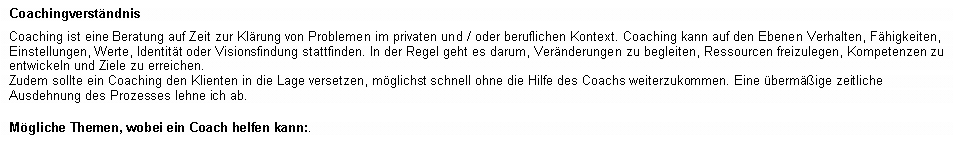 Textfeld: Coachingverst�ndnisCoaching ist eine Beratung auf Zeit zur Kl�rung von Problemen im privaten und / oder beruflichen Kontext. Coaching kann auf den Ebenen Verhalten, F�higkeiten, Einstellungen, Werte, Identit�t oder Visionsfindung stattfinden. In der Regel geht es darum, Ver�nderungen zu begleiten, Ressourcen freizulegen, Kompetenzen zu entwickeln und Ziele zu erreichen.Zudem sollte ein Coaching den Klienten in die Lage versetzen, m�glichst schnell ohne die Hilfe des Coachs weiterzukommen. Eine �berm��ige zeitliche Ausdehnung des Prozesses lehne ich ab.M�gliche Themen, wobei ein Coach helfen kann:.